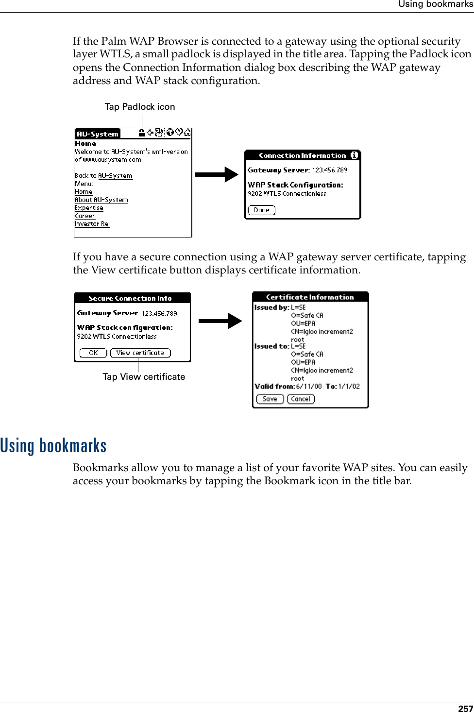 Using bookmarks257If the Palm WAP Browser is connected to a gateway using the optional security layer WTLS, a small padlock is displayed in the title area. Tapping the Padlock icon opens the Connection Information dialog box describing the WAP gateway address and WAP stack configuration.If you have a secure connection using a WAP gateway server certificate, tapping the View certificate button displays certificate information.Using bookmarksBookmarks allow you to manage a list of your favorite WAP sites. You can easily access your bookmarks by tapping the Bookmark icon in the title bar.Tap Padlock iconTap View certificatePalm, Inc. Confidential