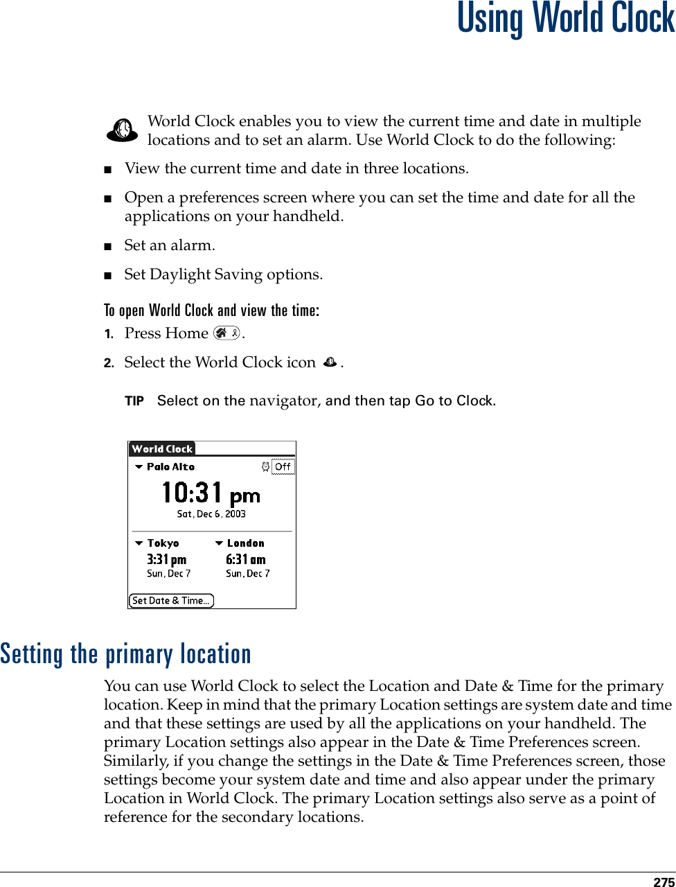 275CHAPTER 19Using World ClockWorld Clock enables you to view the current time and date in multiple locations and to set an alarm. Use World Clock to do the following:■View the current time and date in three locations.■Open a preferences screen where you can set the time and date for all the applications on your handheld.■Set an alarm.■Set Daylight Saving options.To open World Clock and view the time:1. Press Home  .2. Select the World Clock icon  .TIP Select on the navigator, and then tap Go to Clock.Setting the primary locationYou can use World Clock to select the Location and Date &amp; Time for the primary location. Keep in mind that the primary Location settings are system date and time and that these settings are used by all the applications on your handheld. The primary Location settings also appear in the Date &amp; Time Preferences screen. Similarly, if you change the settings in the Date &amp; Time Preferences screen, those settings become your system date and time and also appear under the primary Location in World Clock. The primary Location settings also serve as a point of reference for the secondary locations.Palm, Inc. Confidential