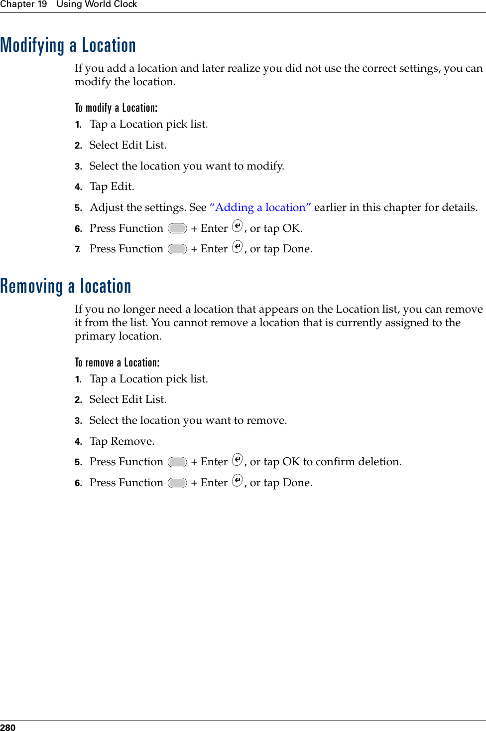 Chapter 19 Using World Clock280Modifying a LocationIf you add a location and later realize you did not use the correct settings, you can modify the location. To modify a Location:1. Tap a Location pick list.2. Select Edit List.3. Select the location you want to modify.4. Tap Edit.5. Adjust the settings. See “Adding a location” earlier in this chapter for details.6. Press Function   + Enter  , or tap OK.7. Press Function   + Enter  , or tap Done.Removing a locationIf you no longer need a location that appears on the Location list, you can remove it from the list. You cannot remove a location that is currently assigned to the primary location.To remove a Location:1. Tap a Location pick list.2. Select Edit List.3. Select the location you want to remove.4. Tap  Remo ve .5. Press Function   + Enter  , or tap OK to confirm deletion.6. Press Function   + Enter  , or tap Done.Palm, Inc. Confidential