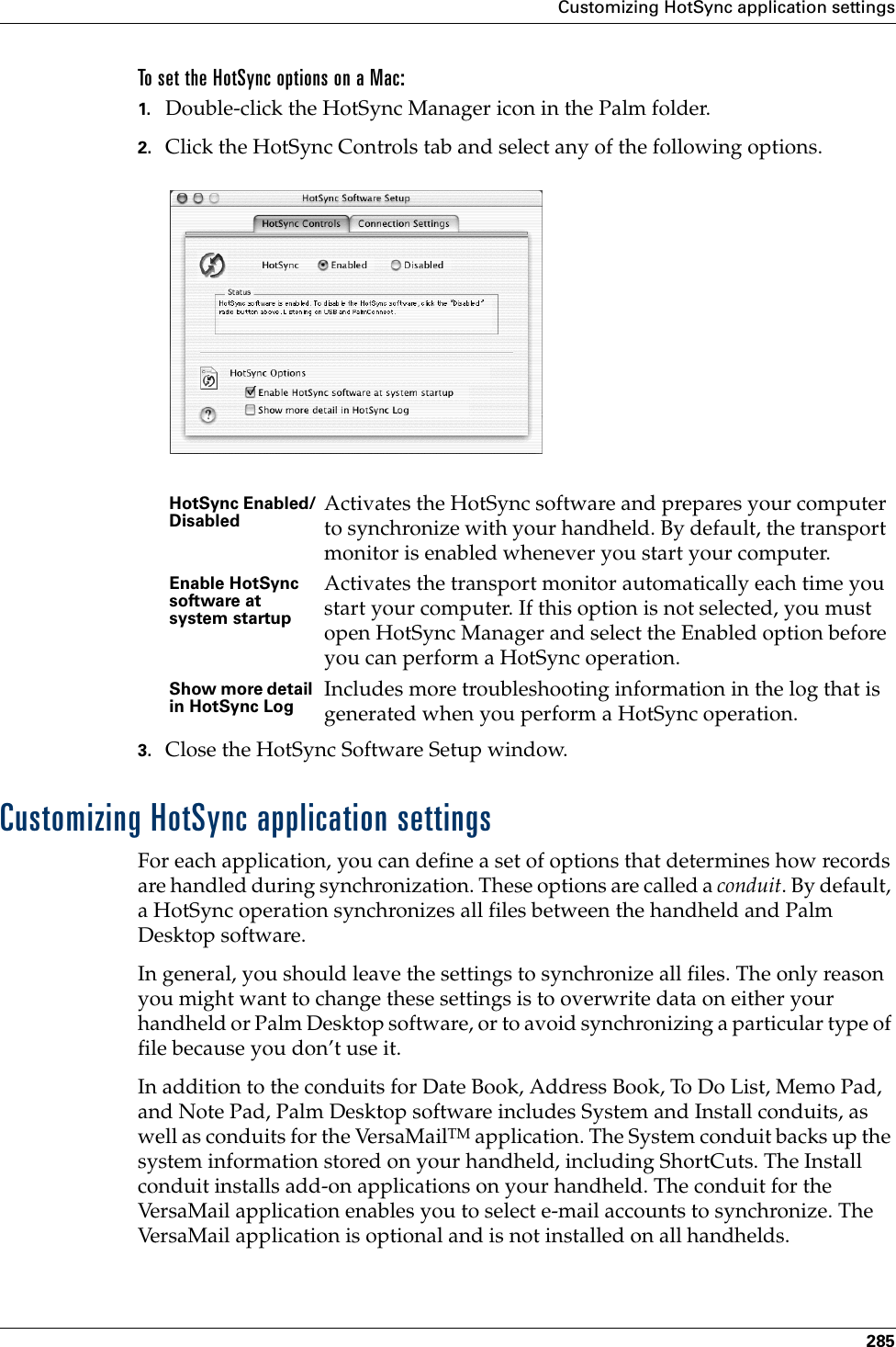 Customizing HotSync application settings285To set the HotSync options on a Mac:1. Double-click the HotSync Manager icon in the Palm folder.2. Click the HotSync Controls tab and select any of the following options.3. Close the HotSync Software Setup window. Customizing HotSync application settingsFor each application, you can define a set of options that determines how records are handled during synchronization. These options are called a conduit. By default, a HotSync operation synchronizes all files between the handheld and Palm Desktop software. In general, you should leave the settings to synchronize all files. The only reason you might want to change these settings is to overwrite data on either your handheld or Palm Desktop software, or to avoid synchronizing a particular type of file because you don’t use it.In addition to the conduits for Date Book, Address Book, To Do List, Memo Pad, and Note Pad, Palm Desktop software includes System and Install conduits, as well as conduits for the VersaMailTM application. The System conduit backs up the system information stored on your handheld, including ShortCuts. The Install conduit installs add-on applications on your handheld. The conduit for the VersaMail application enables you to select e-mail accounts to synchronize. The VersaMail application is optional and is not installed on all handhelds.HotSync Enabled/Disabled Activates the HotSync software and prepares your computer to synchronize with your handheld. By default, the transport monitor is enabled whenever you start your computer. Enable HotSync software at system startupActivates the transport monitor automatically each time you start your computer. If this option is not selected, you must open HotSync Manager and select the Enabled option before you can perform a HotSync operation.Show more detail in HotSync Log Includes more troubleshooting information in the log that is generated when you perform a HotSync operation.Palm, Inc. Confidential