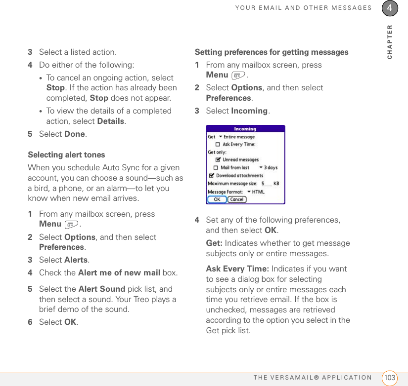 YOUR EMAIL AND OTHER MESSAGESTHE VERSAMAIL® APPLICATION924CHAPTER3If your email provider’s name is not listed, you need to obtain the following info from your system administrator or ISP, and then skip to Setting up VersaMail to work with other providers:•Mail protocol: POP, IMAP, or Outlook Mail (EAS)•Incoming and outgoing mail server names, such as mail.myisp.com•Incoming and outgoing mail server port numbers, such as 110 (incoming POP), 143 (incoming IMAP), or 25 (outgoing POP or IMAP)•(If necessary) Security settings: APOP, ESMTP, SSLSetting up VersaMail to work with common providers1Press Applications  and select Email .2If this is the first time you are setting up VersaMail, you are asked if you want to continue with account setup after you open the application. Select Continue and go to step 5. IMPORTANT Do not select HotSync on this screen. Doing so may prevent the VersaMail application from working correctly.3Press Menu .4Select Accounts, and then select Account Setup.5Select New.6Enter the email address for your email account. Your email address includes your username, which usually appears before the @ symbol in your email address.Covad USA.netCox (East,Central, &amp; West)Verizon DSLYahoo!