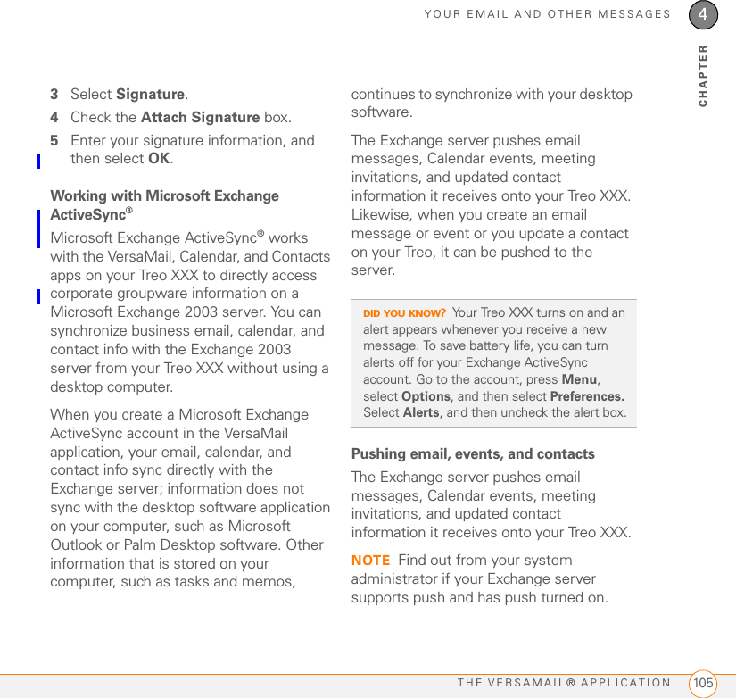 YOUR EMAIL AND OTHER MESSAGESTHE VERSAMAIL® APPLICATION 1054CHAPTER3Select Signature.4Check the Attach Signature box.5Enter your signature information, and then select OK.Working with Microsoft Exchange ActiveSync®Microsoft Exchange ActiveSync® works with the VersaMail, Calendar, and Contacts apps on your Treo XXX to directly access corporate groupware information on a Microsoft Exchange 2003 server. You can synchronize business email, calendar, and contact info with the Exchange 2003 server from your Treo XXX without using a desktop computer.When you create a Microsoft Exchange ActiveSync account in the VersaMail application, your email, calendar, and contact info sync directly with the Exchange server; information does not sync with the desktop software application on your computer, such as Microsoft Outlook or Palm Desktop software. Other information that is stored on your computer, such as tasks and memos, continues to synchronize with your desktop software.The Exchange server pushes email messages, Calendar events, meeting invitations, and updated contact information it receives onto your Treo XXX. Likewise, when you create an email message or event or you update a contact on your Treo, it can be pushed to the server.Pushing email, events, and contactsThe Exchange server pushes email messages, Calendar events, meeting invitations, and updated contact information it receives onto your Treo XXX.NOTE Find out from your system administrator if your Exchange server supports push and has push turned on.DID YOU KNOW?Your Treo XXX turns on and an alert appears whenever you receive a new message. To save battery life, you can turn alerts off for your Exchange ActiveSync account. Go to the account, press Menu, select Options, and then select Preferences. Select Alerts, and then uncheck the alert box.