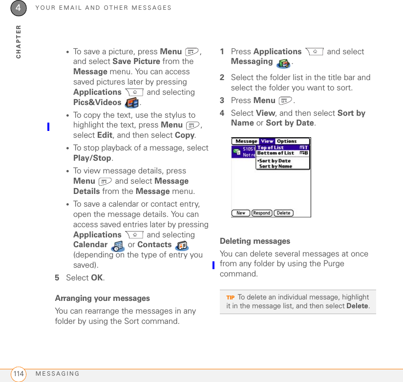 YOUR EMAIL AND OTHER MESSAGESMESSAGING1144CHAPTER•To save a picture, press Menu , and select Save Picture from the Message menu. You can access saved pictures later by pressing Applications  and selecting Pics&amp;Videos  .•To copy the text, use the stylus to highlight the text, press Menu , select Edit, and then select Copy.•To stop playback of a message, select Play/Stop. •To view message details, press Menu  and select Message Details from the Message menu.•To save a calendar or contact entry, open the message details. You can access saved entries later by pressing Applications  and selecting Calendar  or Contacts  (depending on the type of entry you saved).5Select OK.Arranging your messagesYou can rearrange the messages in any folder by using the Sort command. 1Press Applications  and select Messaging .2Select the folder list in the title bar and select the folder you want to sort.3Press Menu .4Select View, and then select Sort by Name or Sort by Date.Deleting messagesYou can delete several messages at once from any folder by using the Purge command.TIPTo delete an individual message, highlight it in the message list, and then select Delete.