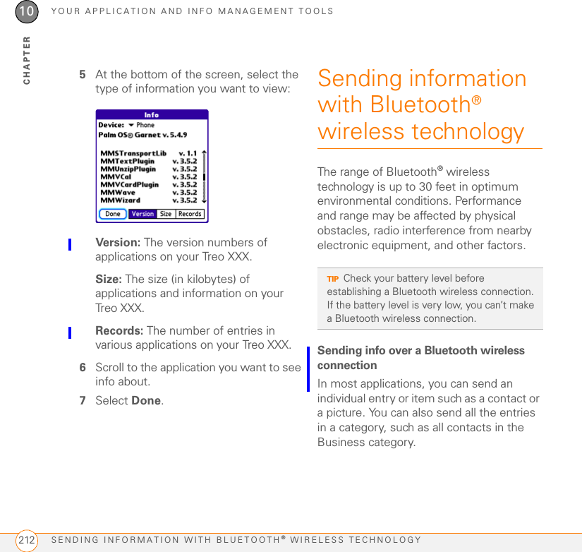 YOUR APPLICATION AND INFO MANAGEMENT TOOLSINSTALLING APPLICATIONS 20910CHAPTER1Open the web browser (see Viewing a web page).2Go to the page that contains the link to the application you want to download.3Press Left  or Right   to highlight the link to the file, and then press Center  to initiate the download process.4Follow the onscreen instructions to accept and install the application.Installing bonus software from My Palm on your computer1On your computer, go to palm.com/mypalm/treoxxxatt-bonuspalm.com/mypalm/treoxxx.2Follow the onscreen instructions to download the application(s) you want to install.3When prompted to select either Save or Run, select Run to place the application(s) in the install queue.4Synchronize your Treo with your computer to install the application(s) on your Treo.Installing other third-party applications from a computerWhen you download an application to your computer, it is probably in a compressed format such as a ZIP or SIT file. If the file is compressed, you need to use a decompression utility on your computer, such as WinZip or Allume Stuffit Expander, before you install the application on your Treo. BEFORE YOU BEGIN To install an app from your computer to your Treo, you must first install Palm®Desktop software on your computer (see Installing the desktop synchronization software).1 Windows: Drag and drop the file(s) onto the Palm Quick Install icon on the Windows desktop.Mac: Drag and drop the file(s) onto the Send To Device droplet in the Palm folder.