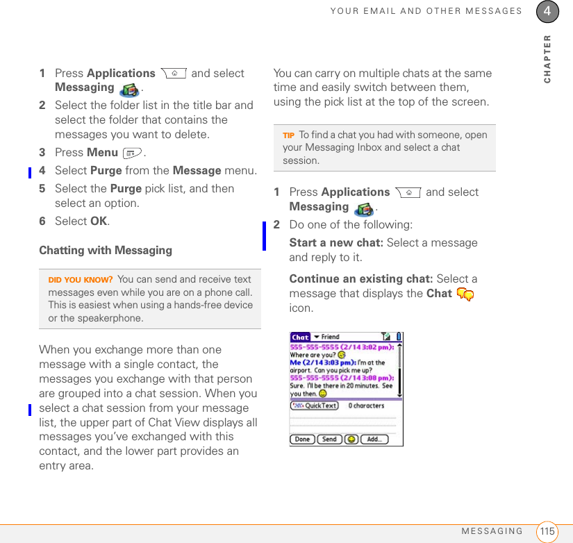 YOUR EMAIL AND OTHER MESSAGESMESSAGING 1154CHAPTER1Press Applications  and select Messaging .2Select the folder list in the title bar and select the folder that contains the messages you want to delete.3Press Menu .4Select Purge from the Message menu.5Select the Purge pick list, and then select an option.6Select OK.Chatting with Messaging When you exchange more than one message with a single contact, the messages you exchange with that person are grouped into a chat session. When you select a chat session from your message list, the upper part of Chat View displays all messages you’ve exchanged with this contact, and the lower part provides an entry area. You can carry on multiple chats at the same time and easily switch between them, using the pick list at the top of the screen.1Press Applications  and select Messaging .2Do one of the following:Start a new chat: Select a message and reply to it.Continue an existing chat: Select a message that displays the Chat  icon.DID YOU KNOW?You can send and receive text messages even while you are on a phone call. This is easiest when using a hands-free device or the speakerphone.TIPTo find a chat you had with someone, open your Messaging Inbox and select a chat session.