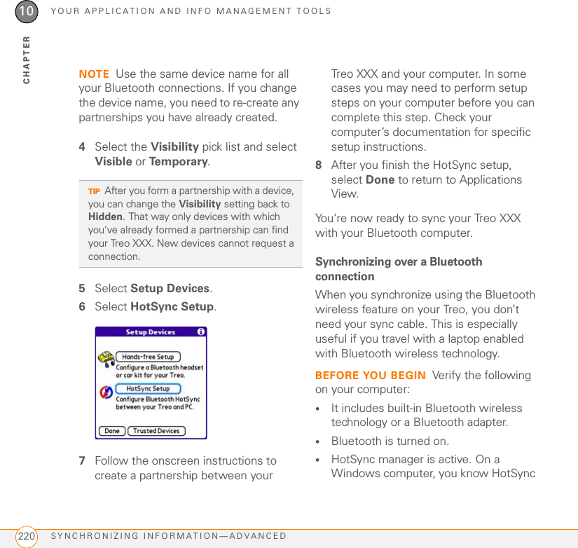 YOUR APPLICATION AND INFO MANAGEMENT TOOLSSYNCHRONIZING INFORMATION—ADVANCED 21710CHAPTERSynchronizing information—advancedChanging which applications syncBy default, information from Calendar, Contacts, Memos, Pictures &amp; Videos, and Tasks is updated each time you synchronize your Treo XXX. You can change which applications synchronize. For example, if you don’t use the Memos application and you want to speed up synchronization, you can turn off synchronization for Memos.WINDOWS ONLY1Click HotSync® manager   in the taskbar in the lower-right corner of your screen.2Select Custom.3Select your device name from the User list at the top of the screen.4Select the application for which you want to turn synchronization on or off, and then click Change.5Select Synchronize the files to turn on synchronization for an app.Select Do nothing to turn off synchronization for an app that currently synchronizes (for example, to turn off synchronization for Memos if you do not use this app).TIPWindows If you set up your Treo XXX to sync with Outlook, you can learn how to change which applications synchronize and change their synchronization settings by doing the following: Click the HotSync manager icon in the taskbar and select Custom. Select a conduit that syncs with Outlook, click Change, and then click Help.