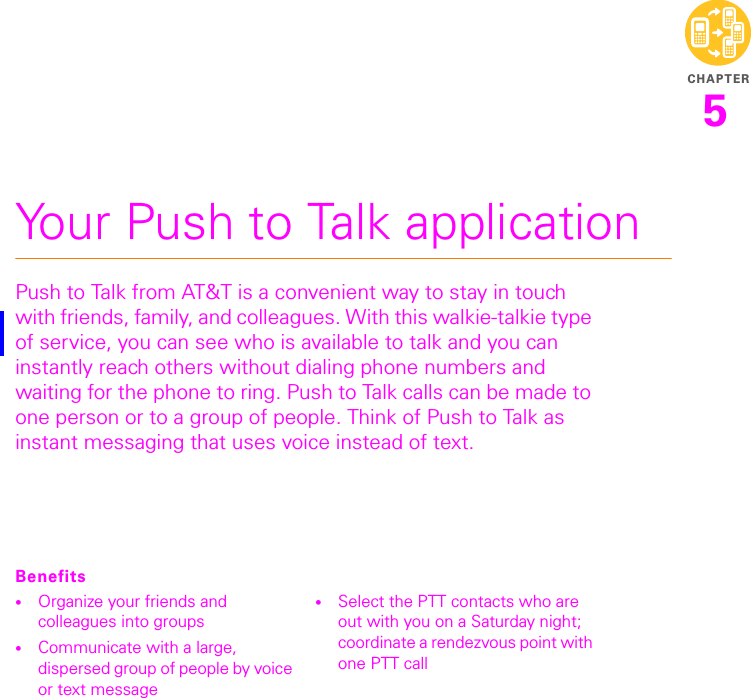 CHAPTER5Your Push to Talk applicationPush to Talk from AT&amp;T is a convenient way to stay in touch with friends, family, and colleagues. With this walkie-talkie type of service, you can see who is available to talk and you can instantly reach others without dialing phone numbers and waiting for the phone to ring. Push to Talk calls can be made to one person or to a group of people. Think of Push to Talk as instant messaging that uses voice instead of text.Benefits•Organize your friends and colleagues into groups •Communicate with a large, dispersed group of people by voice or text message•Select the PTT contacts who are out with you on a Saturday night; coordinate a rendezvous point with one PTT call