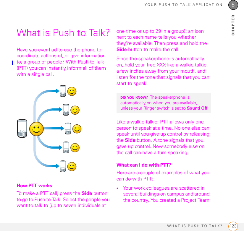 YOUR PUSH TO TALK APPLICATIONWHAT IS PUSH TO TALK? 1235CHAPTERWhat is Push to Talk?Have you ever had to use the phone to coordinate actions of, or give information to, a group of people? With Push to Talk (PTT) you can instantly inform all of them with a single call.How PTT worksTo make a PTT call, press the Side button to go to Push to Talk. Select the people you want to talk to (up to seven individuals at one time or up to 29 in a group); an icon next to each name tells you whether they&apos;re available. Then press and hold the Side button to make the call. Since the speakerphone is automatically on, hold your Treo XXX like a walkie-talkie, a few inches away from your mouth, and listen for the tone that signals that you can start to speak. Like a walkie-talkie, PTT allows only one person to speak at a time. No one else can speak until you give up control by releasing the Side button. A tone signals that you gave up control. Now somebody else on the call can have a turn speaking. What can I do with PTT?Here are a couple of examples of what you can do with PTT:•Your work colleagues are scattered in several buildings on campus and around the country. You created a Project Team DID YOU KNOW?The speakerphone is automatically on when you are available, unless your Ringer switch is set to Sound Off 