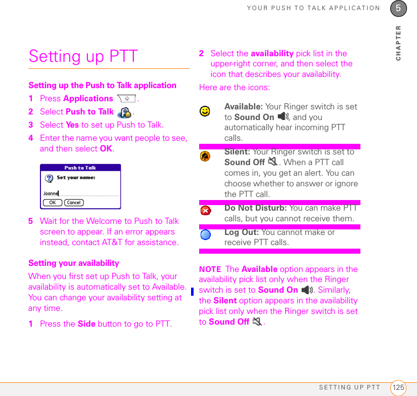 YOUR PUSH TO TALK APPLICATIONSETTING UP PTT 1255CHAPTERSetting up PTTSetting up the Push to Talk application1Press Applications .2Select Push to Talk  .3Select Ye s  to set up Push to Talk.4Enter the name you want people to see, and then select OK.5Wait for the Welcome to Push to Talk screen to appear. If an error appears instead, contact AT&amp;T for assistance.Setting your availabilityWhen you first set up Push to Talk, your availability is automatically set to Available. You can change your availability setting at any time.1Press the Side button to go to PTT. 2Select the availability pick list in the upper-right corner, and then select the icon that describes your availability.Here are the icons:NOTE The Available option appears in the availability pick list only when the Ringer switch is set to Sound On  . Similarly, the Silent option appears in the availability pick list only when the Ringer switch is set to Sound Off  .Available: Your Ringer switch is set to Sound On  , and you automatically hear incoming PTT calls.Silent: Your Ringer switch is set to Sound Off  . When a PTT call comes in, you get an alert. You can choose whether to answer or ignore the PTT call.Do Not Disturb: You can make PTT calls, but you cannot receive them.Log Out: You cannot make or receive PTT calls.