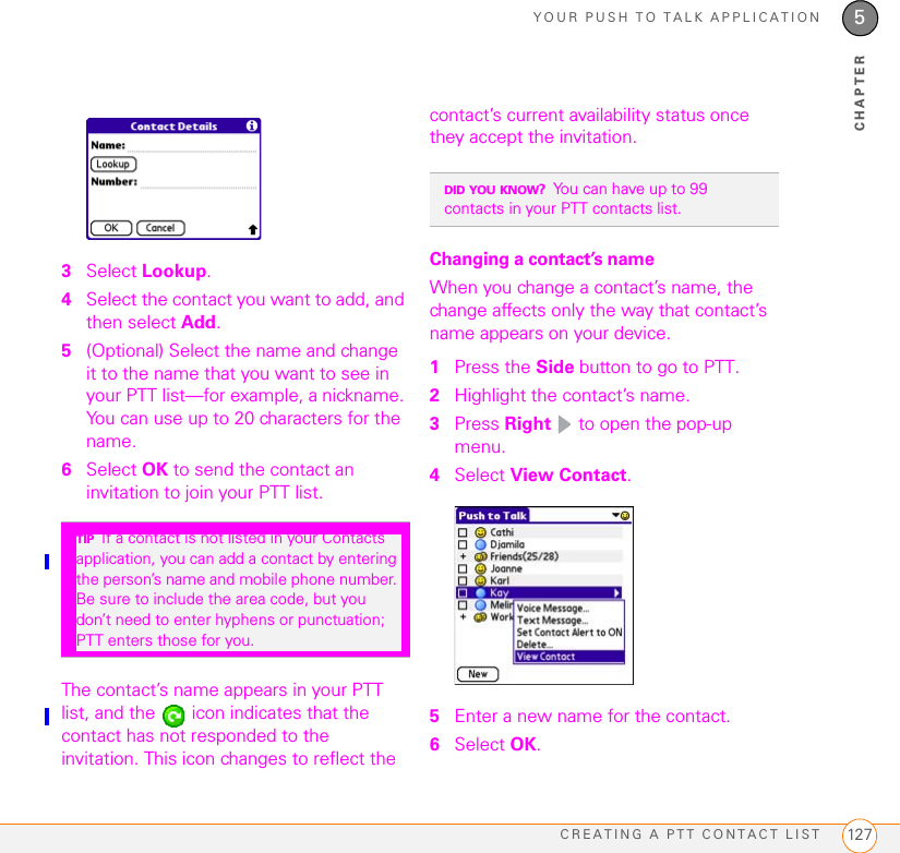 YOUR PUSH TO TALK APPLICATIONCREATING A PTT CONTACT LIST 1275CHAPTER3Select Lookup.4Select the contact you want to add, and then select Add.5(Optional) Select the name and change it to the name that you want to see in your PTT list—for example, a nickname. You can use up to 20 characters for the name.6Select OK to send the contact an invitation to join your PTT list.The contact’s name appears in your PTT list, and the   icon indicates that the contact has not responded to the invitation. This icon changes to reflect the contact’s current availability status once they accept the invitation.Changing a contact’s nameWhen you change a contact’s name, the change affects only the way that contact’s name appears on your device.1Press the Side button to go to PTT. 2Highlight the contact’s name.3Press Right   to open the pop-up menu. 4Select View Contact.5Enter a new name for the contact. 6Select OK.TIPIf a contact is not listed in your Contacts application, you can add a contact by entering the person’s name and mobile phone number. Be sure to include the area code, but you don’t need to enter hyphens or punctuation; PTT enters those for you.DID YOU KNOW?You can have up to 99 contacts in your PTT contacts list.