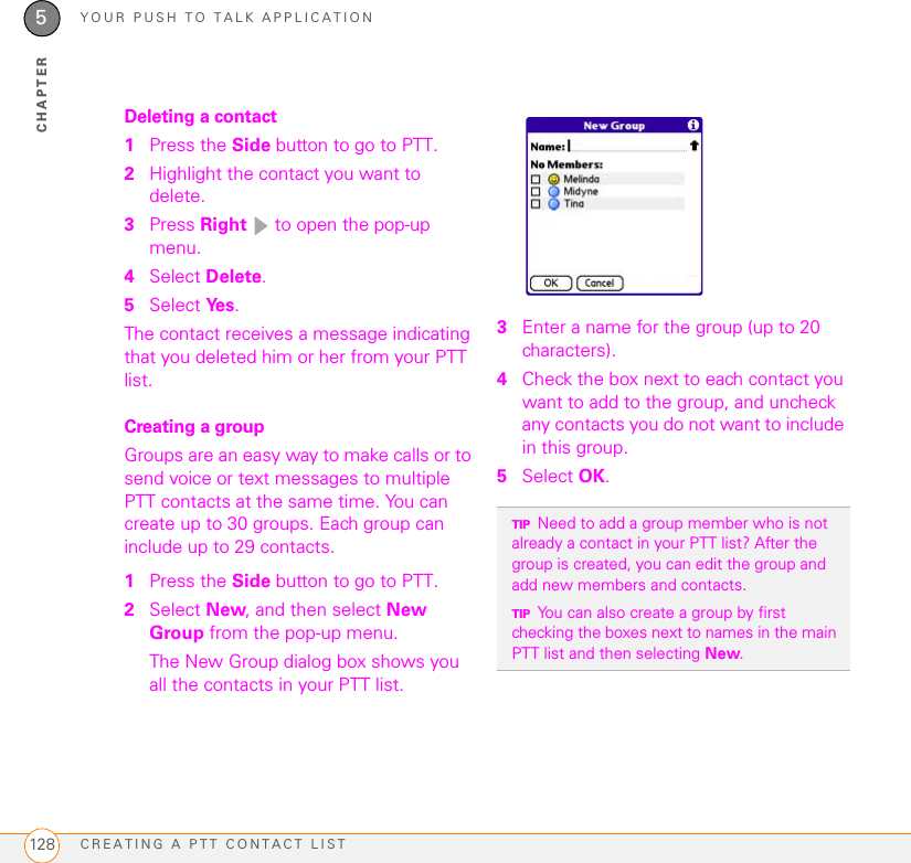 YOUR PUSH TO TALK APPLICATIONCREATING A PTT CONTACT LIST1285CHAPTERDeleting a contact1Press the Side button to go to PTT. 2Highlight the contact you want to delete.3Press Right   to open the pop-up menu. 4Select Delete.5Select Ye s .The contact receives a message indicating that you deleted him or her from your PTT list.Creating a groupGroups are an easy way to make calls or to send voice or text messages to multiple PTT contacts at the same time. You can create up to 30 groups. Each group can include up to 29 contacts.1Press the Side button to go to PTT. 2Select New, and then select New Group from the pop-up menu.The New Group dialog box shows you all the contacts in your PTT list.3Enter a name for the group (up to 20 characters).4Check the box next to each contact you want to add to the group, and uncheck any contacts you do not want to include in this group.5Select OK.TIPNeed to add a group member who is not already a contact in your PTT list? After the group is created, you can edit the group and add new members and contacts. TIPYou can also create a group by first checking the boxes next to names in the main PTT list and then selecting New.