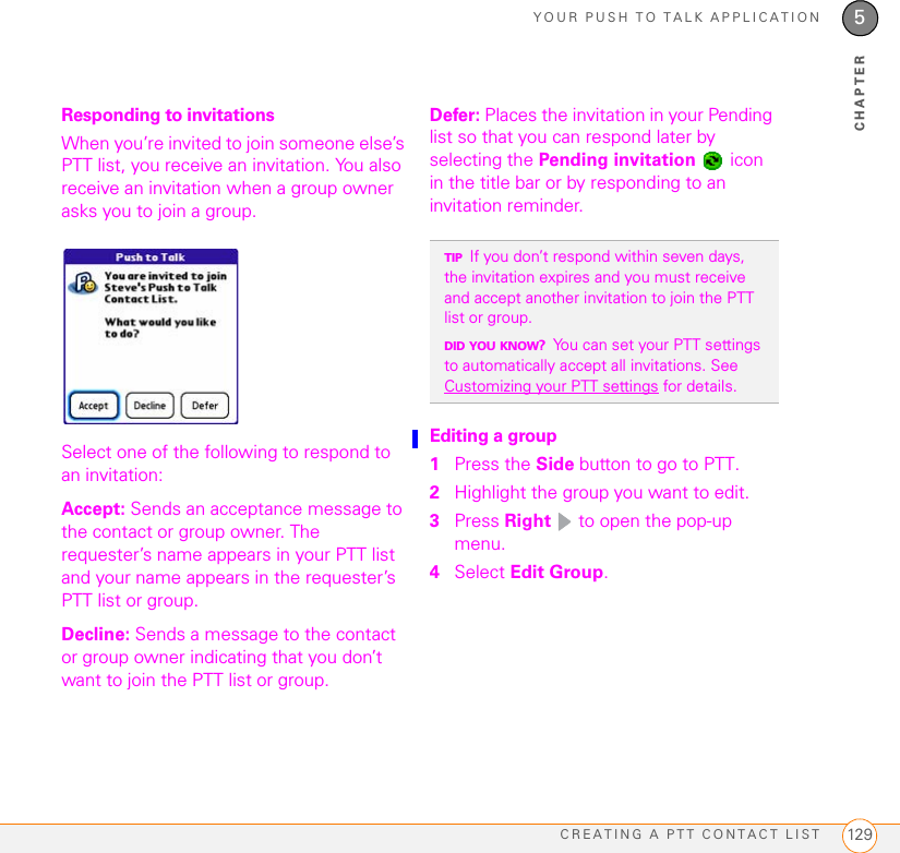 YOUR PUSH TO TALK APPLICATIONCREATING A PTT CONTACT LIST 1295CHAPTERResponding to invitationsWhen you’re invited to join someone else’s PTT list, you receive an invitation. You also receive an invitation when a group owner asks you to join a group.Select one of the following to respond to an invitation: Accept: Sends an acceptance message to the contact or group owner. The requester’s name appears in your PTT list and your name appears in the requester’s PTT list or group.Decline: Sends a message to the contact or group owner indicating that you don’t want to join the PTT list or group.Defer: Places the invitation in your Pending list so that you can respond later by selecting the Pending invitation  icon in the title bar or by responding to an invitation reminder.Editing a group1Press the Side button to go to PTT. 2Highlight the group you want to edit.3Press Right   to open the pop-up menu. 4Select Edit Group.TIPIf you don’t respond within seven days, the invitation expires and you must receive and accept another invitation to join the PTT list or group.DID YOU KNOW?You can set your PTT settings to automatically accept all invitations. See Customizing your PTT settings for details.