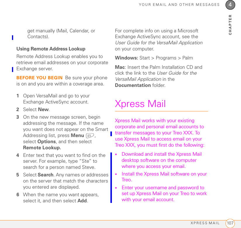 YOUR EMAIL AND OTHER MESSAGESXPRESS MAIL 1074CHAPTERget manually (Mail, Calendar, or Contacts).Using Remote Address LookupRemote Address Lookup enables you to retrieve email addresses on your corporate Exchange server. BEFORE YOU BEGIN Be sure your phone is on and you are within a coverage area.1Open VersaMail and go to your Exchange ActiveSync account.2Select New.3On the new message screen, begin addressing the message. If the name you want does not appear on the Smart Addressing list, press Menu , select Options, and then select Remote Lookup.4Enter text that you want to find on the server. For example, type “Ste” to search for a person named Steve.5Select Search. Any names or addresses on the server that match the characters you entered are displayed.6When the name you want appears, select it, and then select Add.For complete info on using a Microsoft Exchange ActiveSync account, see the User Guide for the VersaMail Application on your computer. Windows: Start &gt; Programs &gt; PalmMac: Insert the Palm Installation CD and click the link to the User Guide for the VersaMail Application in the Documentation folder.Xpress MailXpress Mail works with your existing corporate and personal email accounts to transfer messages to your Treo XXX. To use Xpress Mail to access email on your Treo XXX, you must first do the following:•Download and install the Xpress Mail desktop software on the computer where you access your email.•Install the Xpress Mail software on your Treo.•Enter your username and password to set up Xpress Mail on your Treo to work with your email account.