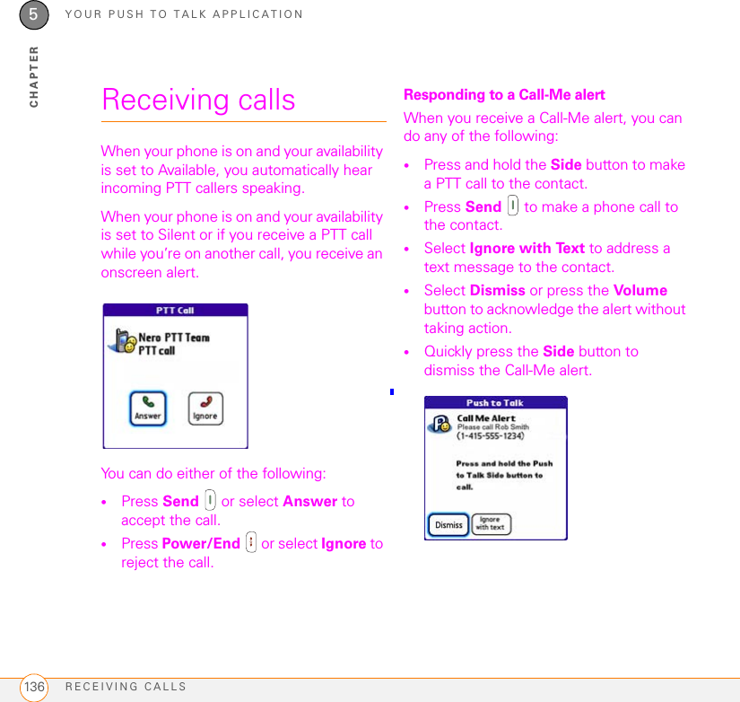 YOUR PUSH TO TALK APPLICATIONRECEIVING CALLS1365CHAPTERReceiving callsWhen your phone is on and your availability is set to Available, you automatically hear incoming PTT callers speaking.When your phone is on and your availability is set to Silent or if you receive a PTT call while you’re on another call, you receive an onscreen alert. You can do either of the following: •Press Send   or select Answer to accept the call.•Press Power/End   or select Ignore to reject the call.Responding to a Call-Me alertWhen you receive a Call-Me alert, you can do any of the following: •Press and hold the Side button to make a PTT call to the contact.•Press Send   to make a phone call to the contact.•Select Ignore with Text to address a text message to the contact.•Select Dismiss or press the Vol ume button to acknowledge the alert without taking action.•Quickly press the Side button to dismiss the Call-Me alert.