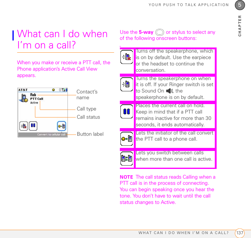 YOUR PUSH TO TALK APPLICATIONWHAT CAN I DO WHEN I’M ON A CALL? 1375CHAPTERWhat can I do when I’m on a call?When you make or receive a PTT call, the Phone application’s Active Call View appears.Use the 5-way   or stylus to select any of the following onscreen buttons:0NOTE The call status reads Calling when a PTT call is in the process of connecting. You can begin speaking once you hear the tone. You don’t have to wait until the call status changes to Active.Contact’s nameCall statusCall typeButton labelTurns off the speakerphone, which is on by default. Use the earpiece or the headset to continue the conversation.Turns the speakerphone on when it is off. If your Ringer switch is set to Sound On  , the speakerphone is on by default.Places the current call on hold. Keep in mind that if a PTT call remains inactive for more than 30 seconds, it ends automatically.Lets the initiator of the call convert the PTT call to a phone call. Lets you switch between calls when more than one call is active. 