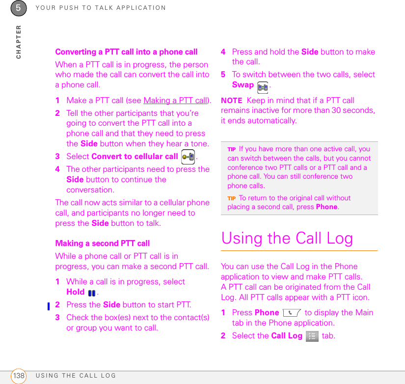 YOUR PUSH TO TALK APPLICATIONUSING THE CALL LOG1385CHAPTERConverting a PTT call into a phone callWhen a PTT call is in progress, the person who made the call can convert the call into a phone call.1Make a PTT call (see Making a PTT call).2Tell the other participants that you’re going to convert the PTT call into a phone call and that they need to press the Side button when they hear a tone.3Select Convert to cellular call .4The other participants need to press the Side button to continue the conversation.The call now acts similar to a cellular phone call, and participants no longer need to press the Side button to talk.Making a second PTT callWhile a phone call or PTT call is in progress, you can make a second PTT call.1While a call is in progress, select Hold .2Press the Side button to start PTT. 3Check the box(es) next to the contact(s) or group you want to call.4Press and hold the Side button to make the call.5To switch between the two calls, select Swap .NOTE Keep in mind that if a PTT call remains inactive for more than 30 seconds, it ends automatically.Using the Call LogYou can use the Call Log in the Phone application to view and make PTT calls. A PTT call can be originated from the Call Log. All PTT calls appear with a PTT icon. 1Press Phone  to display the Main tab in the Phone application.2Select the Call Log  tab.TIPIf you have more than one active call, you can switch between the calls, but you cannot conference two PTT calls or a PTT call and a phone call. You can still conference two phone calls.TIPTo return to the original call without placing a second call, press Phone.