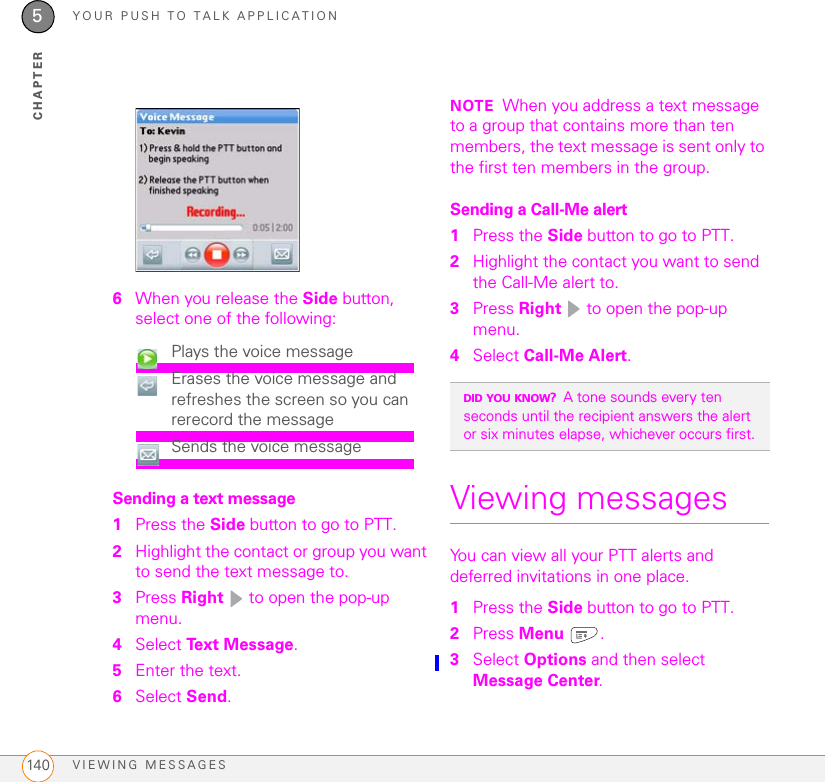 YOUR PUSH TO TALK APPLICATIONVIEWING MESSAGES1405CHAPTER6When you release the Side button, select one of the following:Sending a text message1Press the Side button to go to PTT. 2Highlight the contact or group you want to send the text message to. 3Press Right   to open the pop-up menu. 4Select Text Message.5Enter the text.6Select Send.NOTE When you address a text message to a group that contains more than ten members, the text message is sent only to the first ten members in the group.Sending a Call-Me alert1Press the Side button to go to PTT. 2Highlight the contact you want to send the Call-Me alert to. 3Press Right   to open the pop-up menu. 4Select Call-Me Alert.Viewing messagesYou can view all your PTT alerts and deferred invitations in one place.1Press the Side button to go to PTT. 2Press Menu .3Select Options and then select Message Center.Plays the voice messageErases the voice message and refreshes the screen so you can rerecord the messageSends the voice messageDID YOU KNOW?A tone sounds every ten seconds until the recipient answers the alert or six minutes elapse, whichever occurs first.