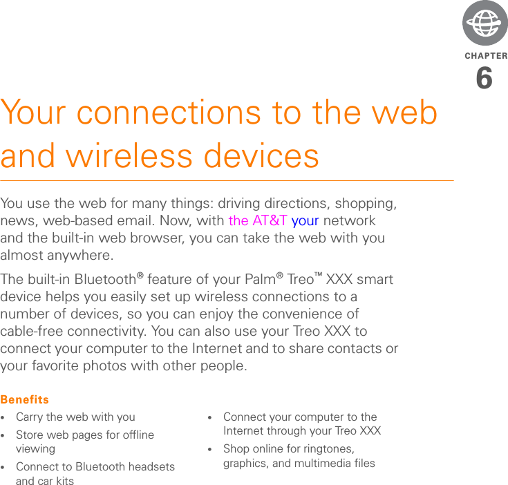 CHAPTER6Your connections to the web and wireless devicesYou use the web for many things: driving directions, shopping, news, web-based email. Now, with the AT&amp;T your network and the built-in web browser, you can take the web with you almost anywhere.The built-in Bluetooth® feature of your Palm®Treo™ XXX smart device helps you easily set up wireless connections to a number of devices, so you can enjoy the convenience of cable-free connectivity. You can also use your Treo XXX to connect your computer to the Internet and to share contacts or your favorite photos with other people.Benefits•Carry the web with you•Store web pages for offline viewing•Connect to Bluetooth headsets and car kits•Connect your computer to the Internet through your Treo XXX•Shop online for ringtones, graphics, and multimedia files