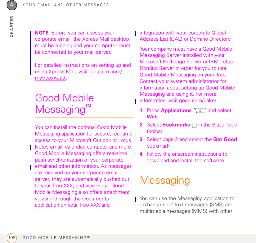 YOUR EMAIL AND OTHER MESSAGESGOOD MOBILE MESSAGING™1084CHAPTERNOTE Before you can access your corporate email, the Xpress Mail desktop must be running and your computer must be connected to your mail server.For detailed instructions on setting up and using Xpress Mail, visit: go.palm.com/mytreoxxx-att.Good Mobile Messaging™You can install the optional Good Mobile Messaging application for secure, real-time access to your Microsoft Outlook or Lotus Notes email, calendar, contacts, and more. Good Mobile Messaging offers real-time push synchronization of your corporate email and other information. As messages are received on your corporate email server, they are automatically pushed out to your Treo XXX, and vice versa. Good Mobile Messaging also offers attachment viewing through the Documents application on your Treo XXX and integration with your corporate Global Address List (GAL) or Domino Directory.Your company must have a Good Mobile Messaging Server installed with your Microsoft Exchange Server or IBM Lotus Domino Server in order for you to use Good Mobile Messaging on your Treo. Contact your system administrator for information about setting up Good Mobile Messaging and using it. For more information, visit good.com/palm/.1Press Applications  and select Web.2Select Bookmarks   in the Blazer web toolbar.3Select page 2 and select the Get Good bookmark.4Follow the onscreen instructions to download and install the software.MessagingYou can use the Messaging application to exchange brief text messages (SMS) and multimedia messages (MMS) with other 