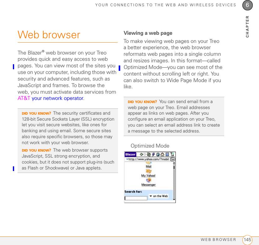 YOUR CONNECTIONS TO THE WEB AND WIRELESS DEVICESWEB BROWSER 1456CHAPTERWeb browserThe Blazer® web browser on your Treo provides quick and easy access to web pages. You can view most of the sites you use on your computer, including those with security and advanced features, such as JavaScript and frames. To browse the web, you must activate data services from AT&amp;T your network operator. Viewing a web pageTo make viewing web pages on your Treo a better experience, the web browser reformats web pages into a single column and resizes images. In this format—called Optimized Mode—you can see most of the content without scrolling left or right. You can also switch to Wide Page Mode if you like.DID YOU KNOW?The security certificates and 128-bit Secure Sockets Layer (SSL) encryption let you visit secure websites, like ones for banking and using email. Some secure sites also require specific browsers, so those may not work with your web browser.DID YOU KNOW?The web browser supports JavaScript, SSL strong encryption, and cookies, but it does not support plug-ins (such as Flash or Shockwave) or Java applets.DID YOU KNOW?You can send email from a web page on your Treo. Email addresses appear as links on web pages. After you configure an email application on your Treo, you can select an email address link to create a message to the selected address.Optimized Mode