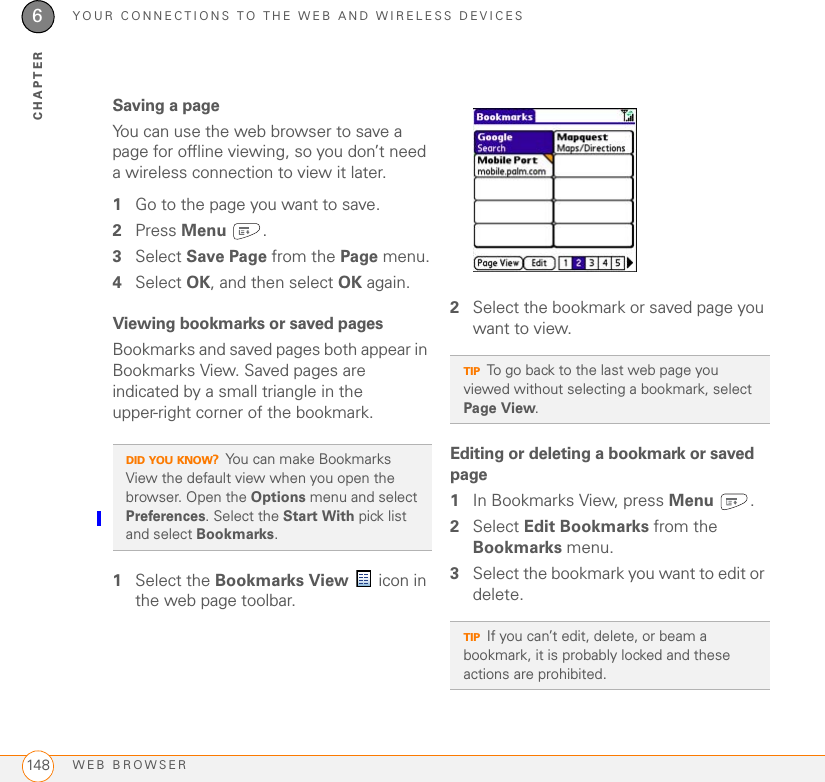 YOUR CONNECTIONS TO THE WEB AND WIRELESS DEVICESWEB BROWSER1486CHAPTERSaving a pageYou can use the web browser to save a page for offline viewing, so you don’t need a wireless connection to view it later.1Go to the page you want to save.2Press Menu .3Select Save Page from the Page menu.4Select OK, and then select OK again.Viewing bookmarks or saved pagesBookmarks and saved pages both appear in Bookmarks View. Saved pages are indicated by a small triangle in the upper-right corner of the bookmark.1Select the Bookmarks View  icon in the web page toolbar.2Select the bookmark or saved page you want to view.Editing or deleting a bookmark or saved page1In Bookmarks View, press Menu .2Select Edit Bookmarks from the Bookmarks menu.3Select the bookmark you want to edit or delete.DID YOU KNOW?You can make Bookmarks View the default view when you open the browser. Open the Options menu and select Preferences. Select the Start With pick list and select Bookmarks.TIPTo go back to the last web page you viewed without selecting a bookmark, select Page View.TIPIf you can’t edit, delete, or beam a bookmark, it is probably locked and these actions are prohibited.