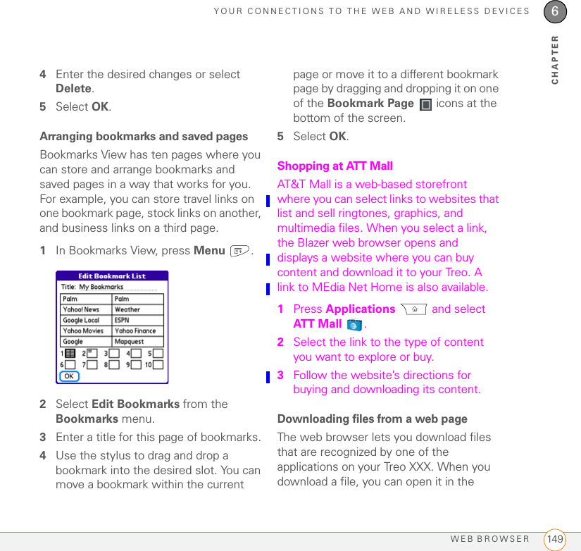 YOUR CONNECTIONS TO THE WEB AND WIRELESS DEVICESWEB BROWSER 1496CHAPTER4Enter the desired changes or select Delete.5Select OK.Arranging bookmarks and saved pagesBookmarks View has ten pages where you can store and arrange bookmarks and saved pages in a way that works for you. For example, you can store travel links on one bookmark page, stock links on another, and business links on a third page.1In Bookmarks View, press Menu .2Select Edit Bookmarks from the Bookmarks menu.3Enter a title for this page of bookmarks.4Use the stylus to drag and drop a bookmark into the desired slot. You can move a bookmark within the current page or move it to a different bookmark page by dragging and dropping it on one of the Bookmark Page   icons at the bottom of the screen.5Select OK. Shopping at ATT MallAT&amp;T Mall is a web-based storefront where you can select links to websites that list and sell ringtones, graphics, and multimedia files. When you select a link, the Blazer web browser opens and displays a website where you can buy content and download it to your Treo. A link to MEdia Net Home is also available. 1Press Applications  and select ATT  M a l l .2Select the link to the type of content you want to explore or buy.3Follow the website’s directions for buying and downloading its content.Downloading files from a web pageThe web browser lets you download files that are recognized by one of the applications on your Treo XXX. When you download a file, you can open it in the 