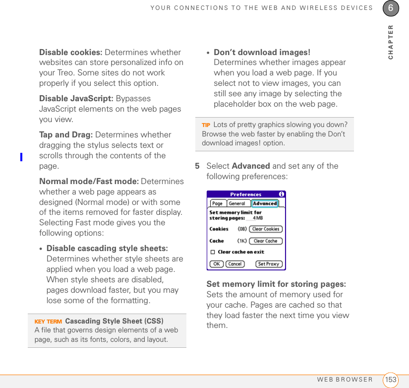 YOUR CONNECTIONS TO THE WEB AND WIRELESS DEVICESWEB BROWSER 1536CHAPTERDisable cookies: Determines whether websites can store personalized info on your Treo. Some sites do not work properly if you select this option.Disable JavaScript: Bypasses JavaScript elements on the web pages you view.Tap and Drag: Determines whether dragging the stylus selects text or scrolls through the contents of the page.Normal mode/Fast mode: Determines whether a web page appears as designed (Normal mode) or with some of the items removed for faster display. Selecting Fast mode gives you the following options:•Disable cascading style sheets: Determines whether style sheets are applied when you load a web page. When style sheets are disabled, pages download faster, but you may lose some of the formatting.•Don’t download images! Determines whether images appear when you load a web page. If you select not to view images, you can still see any image by selecting the placeholder box on the web page.5Select Advanced and set any of the following preferences:Set memory limit for storing pages: Sets the amount of memory used for your cache. Pages are cached so that they load faster the next time you view them.KEY TERMCascading Style Sheet (CSS)A file that governs design elements of a web page, such as its fonts, colors, and layout.TIPLots of pretty graphics slowing you down? Browse the web faster by enabling the Don’t download images! option. 