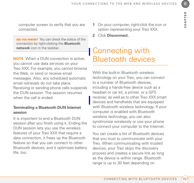 YOUR CONNECTIONS TO THE WEB AND WIRELESS DEVICESCONNECTING WITH BLUETOOTH DEVICES 1576CHAPTERcomputer screen to verify that you are connected. NOTE When a DUN connection is active, you cannot use data services on your Treo XXX. For example, you cannot browse the Web, or send or receive email messages. Also, any scheduled automatic email retrievals do not take place. Receiving or sending phone calls suspends the DUN session. The session resumes when the call is ended.Terminating a Bluetooth DUN Internet sessionIt is important to end a Bluetooth DUN session after you finish using it. Ending the DUN session lets you use the wireless features of your Treo XXX that require a data connection, it frees up the Bluetooth feature so that you can connect to other Bluetooth devices, and it optimizes battery life, too.1On your computer, right-click the icon or option representing your Treo XXX.2Click Disconnect.Connecting with Bluetooth devicesWith the built-in Bluetooth wireless technology on your Treo, you can connect to a number of Bluetooth devices, including a hands-free device such as a headset or car kit, a printer, or a GPS receiver, as well as to other Treo XXX smart devices and handhelds that are equipped with Bluetooth wireless technology. If your computer is enabled with Bluetooth wireless technology, you can also synchronize wirelessly or use your phone to connect your computer to the Internet.You can create a list of Bluetooth devices that you trust to communicate with your Treo. When communicating with trusted devices, your Treo skips the discovery process and creates a secure link as long as the device is within range. Bluetooth range is up to 30 feet depending on DID YOU KNOW?You can check the status of the connection by right-clicking the Bluetooth network icon in the taskbar.