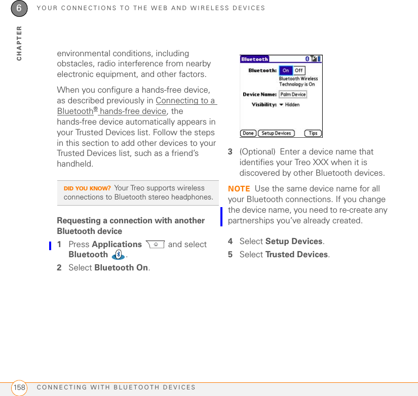 YOUR CONNECTIONS TO THE WEB AND WIRELESS DEVICESCONNECTING WITH BLUETOOTH DEVICES1586CHAPTERenvironmental conditions, including obstacles, radio interference from nearby electronic equipment, and other factors. When you configure a hands-free device, as described previously in Connecting to a Bluetooth® hands-free device, the hands-free device automatically appears in your Trusted Devices list. Follow the steps in this section to add other devices to your Trusted Devices list, such as a friend’s handheld.Requesting a connection with another Bluetooth device1Press Applications  and select Bluetooth .2Select Bluetooth On.3(Optional) Enter a device name that identifies your Treo XXX when it is discovered by other Bluetooth devices.NOTE Use the same device name for all your Bluetooth connections. If you change the device name, you need to re-create any partnerships you’ve already created.4Select Setup Devices.5Select Tru s t e d  D e v i c e s . DID YOU KNOW?Your Treo supports wireless connections to Bluetooth stereo headphones.
