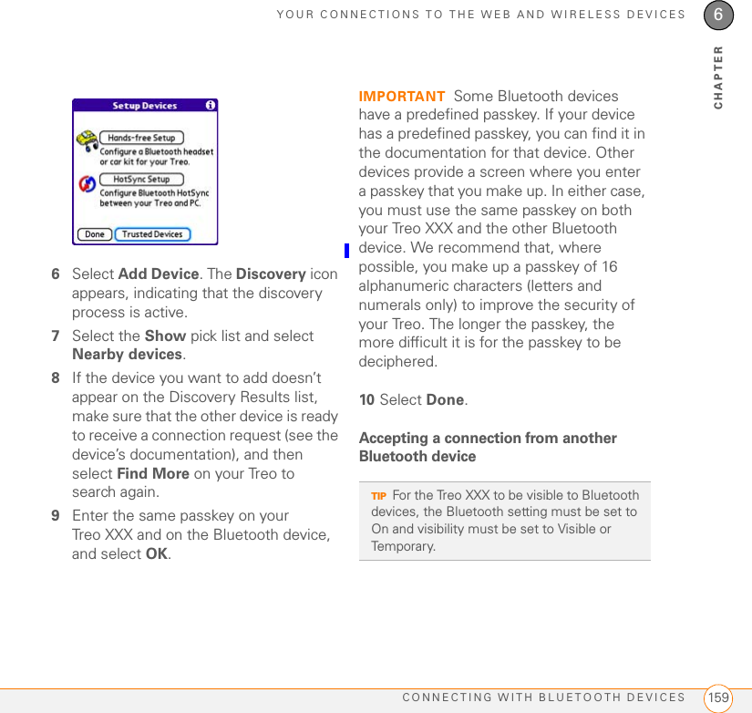 YOUR CONNECTIONS TO THE WEB AND WIRELESS DEVICESCONNECTING WITH BLUETOOTH DEVICES 1596CHAPTER6Select Add Device. The Discovery icon appears, indicating that the discovery process is active.7Select the Show pick list and select Nearby devices.8If the device you want to add doesn’t appear on the Discovery Results list, make sure that the other device is ready to receive a connection request (see the device’s documentation), and then select Find More on your Treo to search again.9Enter the same passkey on your Treo XXX and on the Bluetooth device, and select OK.IMPORTANT Some Bluetooth devices have a predefined passkey. If your device has a predefined passkey, you can find it in the documentation for that device. Other devices provide a screen where you enter a passkey that you make up. In either case, you must use the same passkey on both your Treo XXX and the other Bluetooth device. We recommend that, where possible, you make up a passkey of 16 alphanumeric characters (letters and numerals only) to improve the security of your Treo. The longer the passkey, the more difficult it is for the passkey to be deciphered.10 Select Done.Accepting a connection from another Bluetooth deviceTIPFor the Treo XXX to be visible to Bluetooth devices, the Bluetooth setting must be set to On and visibility must be set to Visible or Temporary. 