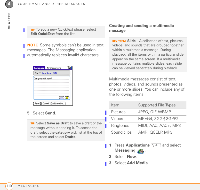 YOUR EMAIL AND OTHER MESSAGESMESSAGING1104CHAPTERNOTE Some symbols can’t be used in text messages. The Messaging application automatically replaces invalid characters.5Select Send.Creating and sending a multimedia messageMultimedia messages consist of text, photos, videos, and sounds presented as one or more slides. You can include any of the following items:01Press Applications  and select Messaging .2Select New.3Select Add Media.TIPTo add a new QuickText phrase, select Edit QuickText from the list.TIPSelect Save as Draft to save a draft of the message without sending it. To access the draft, select the category pick list at the top of the screen and select Drafts. KEY TERMSlide A collection of text, pictures, videos, and sounds that are grouped together within a multimedia message. During playback, all the items within a particular slide appear on the same screen. If a multimedia message contains multiple slides, each slide can be viewed separately during playback.Item Supported File TypesPictures JPEG, GIF, WBMPVideos MPEG4, 3GGP, 3GPP2Ringtones MIDI, AAC, AAC+, MP3Sound clips AMR, QCELP, MP3