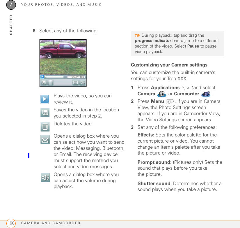 YOUR PHOTOS, VIDEOS, AND MUSICCAMERA AND CAMCORDER1687CHAPTER6Select any of the following:Customizing your Camera settingsYou can customize the built-in camera’s settings for your Treo XXX.1Press Applications and select Camera  or Camcorder .2Press Menu . If you are in Camera View, the Photo Settings screen appears. If you are in Camcorder View, the Video Settings screen appears.3Set any of the following preferences:Effects: Sets the color palette for the current picture or video. You cannot change an item’s palette after you take the picture or video.Prompt sound: (Pictures only) Sets the sound that plays before you take the picture.Shutter sound: Determines whether a sound plays when you take a picture.  Plays the video, so you can review it.  Saves the video in the location you selected in step 2.  Deletes the video.Opens a dialog box where you can select how you want to send the video: Messaging, Bluetooth, or Email. The receiving device must support the method you select and video messages.Opens a dialog box where you can adjust the volume during playback.TIPDuring playback, tap and drag the progress indicator bar to jump to a different section of the video. Select Pause to pause video playback.