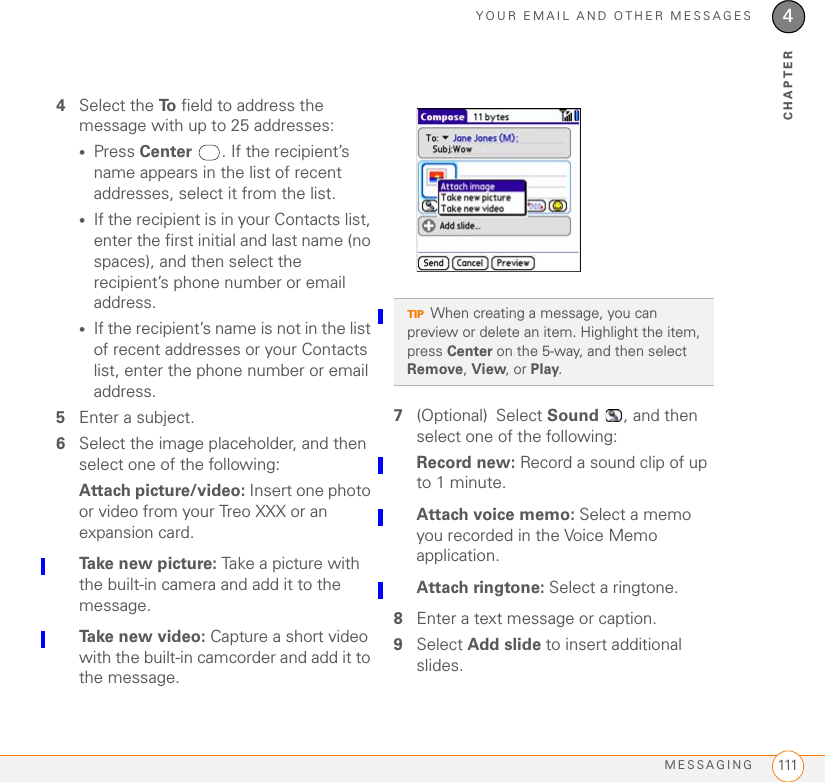 YOUR EMAIL AND OTHER MESSAGESMESSAGING 1114CHAPTER4Select the To  field to address the message with up to 25 addresses:•Press Center . If the recipient’s name appears in the list of recent addresses, select it from the list.•If the recipient is in your Contacts list, enter the first initial and last name (no spaces), and then select the recipient’s phone number or email address.•If the recipient’s name is not in the list of recent addresses or your Contacts list, enter the phone number or email address.5Enter a subject.6Select the image placeholder, and then select one of the following:Attach picture/video: Insert one photo or video from your Treo XXX or an expansion card.Take new picture: Take a picture with the built-in camera and add it to the message.Take new video: Capture a short video with the built-in camcorder and add it to the message.7(Optional) Select Sound  , and then select one of the following:Record new: Record a sound clip of up to 1 minute.Attach voice memo: Select a memo you recorded in the Voice Memo application.Attach ringtone: Select a ringtone.8Enter a text message or caption.9Select Add slide to insert additional slides.TIPWhen creating a message, you can preview or delete an item. Highlight the item, press Center on the 5-way, and then select Remove, View, or Play.