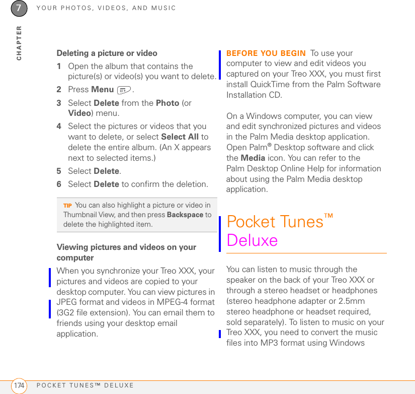 YOUR PHOTOS, VIDEOS, AND MUSICPOCKET TUNES™ DELUXE1747CHAPTERDeleting a picture or video1Open the album that contains the picture(s) or video(s) you want to delete.2Press Menu .3Select Delete from the Photo (or Video) menu.4Select the pictures or videos that you want to delete, or select Select All to delete the entire album. (An X appears next to selected items.)5Select Delete.6Select Delete to confirm the deletion.Viewing pictures and videos on your computerWhen you synchronize your Treo XXX, your pictures and videos are copied to your desktop computer. You can view pictures in JPEG format and videos in MPEG-4 format (3G2 file extension). You can email them to friends using your desktop email application. BEFORE YOU BEGIN To use your computer to view and edit videos you captured on your Treo XXX, you must first install QuickTime from the Palm Software Installation CD.On a Windows computer, you can view and edit synchronized pictures and videos in the Palm Media desktop application. Open Palm®Desktop software and click the Media icon. You can refer to the Palm Desktop Online Help for information about using the Palm Media desktop application.Pocket Tunes™ DeluxeYou can listen to music through the speaker on the back of your Treo XXX or through a stereo headset or headphones (stereo headphone adapter or 2.5mm stereo headphone or headset required, sold separately). To listen to music on your Treo XXX, you need to convert the music files into MP3 format using Windows TIPYou can also highlight a picture or video in Thumbnail View, and then press Backspace to delete the highlighted item.