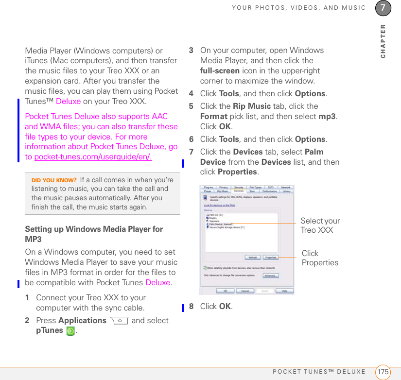 YOUR PHOTOS, VIDEOS, AND MUSICPOCKET TUNES™ DELUXE 1757CHAPTERMedia Player (Windows computers) or iTunes (Mac computers), and then transfer the music files to your Treo XXX or an expansion card. After you transfer the music files, you can play them using Pocket Tunes™ Deluxe on your Treo XXX. Pocket Tunes Deluxe also supports AAC and WMA files; you can also transfer these file types to your device. For more information about Pocket Tunes Deluxe, go to pocket-tunes.com/userguide/en/.Setting up Windows Media Player for MP3On a Windows computer, you need to set Windows Media Player to save your music files in MP3 format in order for the files to be compatible with Pocket Tunes Deluxe.1Connect your Treo XXX to your computer with the sync cable.2Press Applications  and select pTunes .3On your computer, open Windows Media Player, and then click the full-screen icon in the upper-right corner to maximize the window.4Click To o l s , and then click Options.5Click the Rip Music tab, click the Format pick list, and then select mp3. Click OK.6Click To o l s , and then click Options.7Click the Devices tab, select Palm Device from the Devices list, and then click Properties.8Click OK. DID YOU KNOW?If a call comes in when you’re listening to music, you can take the call and the music pauses automatically. After you finish the call, the music starts again.Select your Treo XXXClick Properties