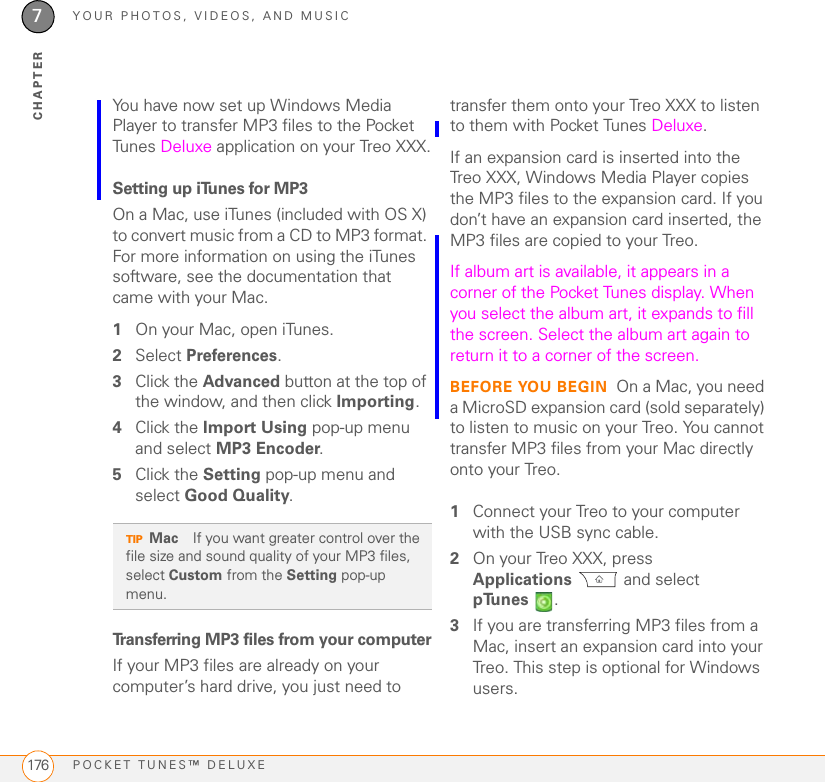 YOUR PHOTOS, VIDEOS, AND MUSICPOCKET TUNES™ DELUXE1767CHAPTERYou have now set up Windows Media Player to transfer MP3 files to the Pocket Tunes Deluxe application on your Treo XXX.Setting up iTunes for MP3On a Mac, use iTunes (included with OS X) to convert music from a CD to MP3 format. For more information on using the iTunes software, see the documentation that came with your Mac.1On your Mac, open iTunes.2Select Preferences.3Click the Advanced button at the top of the window, and then click Importing.4Click the Import Using pop-up menu and select MP3 Encoder.5Click the Setting pop-up menu and select Good Quality. Transferring MP3 files from your computerIf your MP3 files are already on your computer’s hard drive, you just need to transfer them onto your Treo XXX to listen to them with Pocket Tunes Deluxe. If an expansion card is inserted into the Treo XXX, Windows Media Player copies the MP3 files to the expansion card. If you don’t have an expansion card inserted, the MP3 files are copied to your Treo. If album art is available, it appears in a corner of the Pocket Tunes display. When you select the album art, it expands to fill the screen. Select the album art again to return it to a corner of the screen.BEFORE YOU BEGIN On a Mac, you need a MicroSD expansion card (sold separately) to listen to music on your Treo. You cannot transfer MP3 files from your Mac directly onto your Treo.1Connect your Treo to your computer with the USB sync cable.2On your Treo XXX, press Applications  and select pTunes .3If you are transferring MP3 files from a Mac, insert an expansion card into your Treo. This step is optional for Windows users.TIPMac If you want greater control over the file size and sound quality of your MP3 files, select Custom from the Setting pop-up menu.