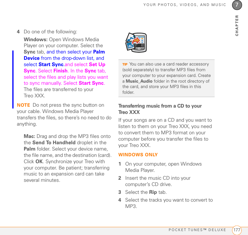 YOUR PHOTOS, VIDEOS, AND MUSICPOCKET TUNES™ DELUXE 1777CHAPTER4Do one of the following:Windows: Open Windows Media Player on your computer. Select the Sync tab, and then select your Palm Device from the drop-down list, and select Start Sync.and select Set Up Sync. Select Finish. In the Sync tab, select the files and play lists you want to sync manually. Select Start Sync. The files are transferred to your Treo XXX.NOTE Do not press the sync button on your cable. Windows Media Player transfers the files, so there’s no need to do anything.Mac: Drag and drop the MP3 files onto the Send To Handheld droplet in the Palm folder. Select your device name, the file name, and the destination (card). Click OK. Synchronize your Treo with your computer. Be patient; transferring music to an expansion card can take several minutes.Transferring music from a CD to your Treo XXXIf your songs are on a CD and you want to listen to them on your Treo XXX, you need to convert them to MP3 format on your computer before you transfer the files to your Treo XXX. WINDOWS ONLY1On your computer, open Windows Media Player.2Insert the music CD into your computer’s CD drive. 3Select the Rip tab.4Select the tracks you want to convert to MP3. TIPYou can also use a card reader accessory (sold separately) to transfer MP3 files from your computer to your expansion card. Create a Music_Audio folder in the root directory of the card, and store your MP3 files in this folder.