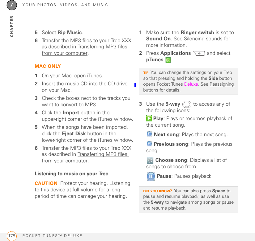 YOUR PHOTOS, VIDEOS, AND MUSICPOCKET TUNES™ DELUXE1787CHAPTER5Select Rip Music.6Transfer the MP3 files to your Treo XXX as described in Transferring MP3 files from your computer.MAC ONLY1On your Mac, open iTunes.2Insert the music CD into the CD drive on your Mac. 3Check the boxes next to the tracks you want to convert to MP3. 4Click the Import button in the upper-right corner of the iTunes window.5When the songs have been imported, click the Eject Disk button in the lower-right corner of the iTunes window.6Transfer the MP3 files to your Treo XXX as described in Transferring MP3 files from your computer.Listening to music on your TreoCAUTION Protect your hearing. Listening to this device at full volume for a long period of time can damage your hearing.1Make sure the Ringer switch is set to Sound On. See Silencing sounds for more information.2Press Applications  and select pTunes .3Use the 5-way  to access any of the following icons: Play: Plays or resumes playback of the current song. Next song: Plays the next song. Previous song: Plays the previous song. Choose song: Displays a list of songs to choose from. Pause: Pauses playback.TIPYou can change the settings on your Treo so that pressing and holding the Side button opens Pocket Tunes Deluxe. See Reassigning buttons for details.DID YOU KNOW?You can also press Space to pause and resume playback, as well as use the 5-way to navigate among songs or pause and resume playback.