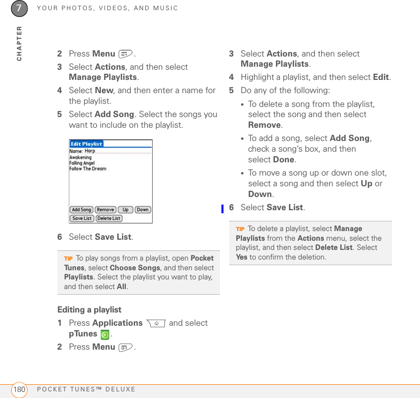 YOUR PHOTOS, VIDEOS, AND MUSICPOCKET TUNES™ DELUXE1807CHAPTER2Press Menu .3Select Actions, and then select Manage Playlists.4Select New, and then enter a name for the playlist.5Select Add Song. Select the songs you want to include on the playlist.6Select Save List.Editing a playlist1Press Applications  and select pTunes .2Press Menu .3Select Actions, and then select Manage Playlists.4Highlight a playlist, and then select Edit.5Do any of the following:•To delete a song from the playlist, select the song and then select Remove.•To add a song, select Add Song, check a song’s box, and then select Done.•To move a song up or down one slot, select a song and then select Up or Down.6Select Save List.TIPTo play songs from a playlist, open Pocket Tunes, select Choose Songs, and then select Playlists. Select the playlist you want to play, and then select All.TIPTo delete a playlist, select Manage Playlists from the Actions menu, select the playlist, and then select Delete List. Select Ye s  to confirm the deletion.