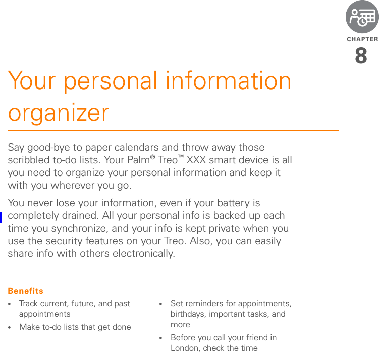 CHAPTER8Your personal information organizerSay good-bye to paper calendars and throw away those scribbled to-do lists. Your Palm®Treo™ XXX smart device is all you need to organize your personal information and keep it with you wherever you go.You never lose your information, even if your battery is completely drained. All your personal info is backed up each time you synchronize, and your info is kept private when you use the security features on your Treo. Also, you can easily share info with others electronically.Benefits•Track current, future, and past appointments•Make to-do lists that get done •Set reminders for appointments, birthdays, important tasks, and more•Before you call your friend in London, check the time