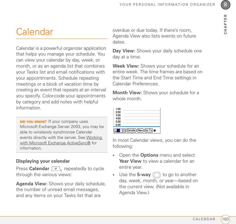 YOUR PERSONAL INFORMATION ORGANIZERCALENDAR 1838CHAPTERCalendarCalendar is a powerful organizer application that helps you manage your schedule. You can view your calendar by day, week, or month, or as an agenda list that combines your Tasks list and email notifications with your appointments. Schedule repeating meetings or a block of vacation time by creating an event that repeats at an interval you specify. Color-code your appointments by category and add notes with helpful information.Displaying your calendarPress Calendar   repeatedly to cycle through the various views:Agenda View: Shows your daily schedule, the number of unread email messages, and any items on your Tasks list that are overdue or due today. If there’s room, Agenda View also lists events on future dates.Day View: Shows your daily schedule one day at a time.Week View: Shows your schedule for an entire week. The time frames are based on the Start Time and End Time settings in Calendar Preferences.Month View: Shows your schedule for a whole month.In most Calendar views, you can do the following:•Open the Options menu and select Year View to view a calendar for an entire year.•Use the 5-way  to go to another day, week, month, or year—based on the current view. (Not available in Agenda View.)DID YOU KNOW?If your company uses Microsoft Exchange Server 2003, you may be able to wirelessly synchronize Calendar events directly with the server. See Working with Microsoft Exchange ActiveSync® for information.