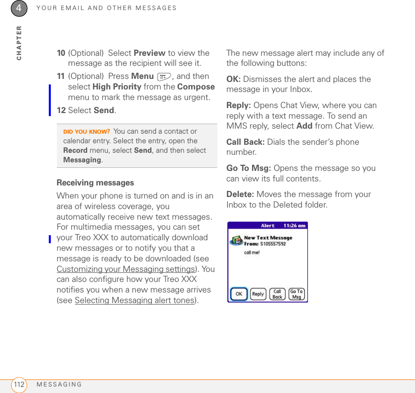 YOUR EMAIL AND OTHER MESSAGESMESSAGING1124CHAPTER10 (Optional) Select Preview to view the message as the recipient will see it.11 (Optional) Press Menu , and then select High Priority from the Compose menu to mark the message as urgent.12 Select Send.Receiving messagesWhen your phone is turned on and is in an area of wireless coverage, you automatically receive new text messages. For multimedia messages, you can set your Treo XXX to automatically download new messages or to notify you that a message is ready to be downloaded (see Customizing your Messaging settings). You can also configure how your Treo XXX notifies you when a new message arrives (see Selecting Messaging alert tones). The new message alert may include any of the following buttons: OK: Dismisses the alert and places the message in your Inbox.Reply: Opens Chat View, where you can reply with a text message. To send an MMS reply, select Add from Chat View. Call Back: Dials the sender’s phone number.Go To Msg: Opens the message so you can view its full contents.Delete: Moves the message from your Inbox to the Deleted folder.DID YOU KNOW?You can send a contact or calendar entry. Select the entry, open the Record menu, select Send, and then select Messaging.
