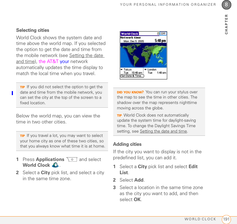 YOUR PERSONAL INFORMATION ORGANIZERWORLD CLOCK 1918CHAPTERSelecting citiesWorld Clock shows the system date and time above the world map. If you selected the option to get the date and time from the mobile network (see Setting the date and time), the AT&amp;T your network automatically updates the time display to match the local time when you travel. Below the world map, you can view the time in two other cities. 1Press Applications  and select World Clock .2Select a City pick list, and select a city in the same time zone. Adding citiesIf the city you want to display is not in the predefined list, you can add it.1Select a City pick list and select Edit List.2Select Add.3Select a location in the same time zone as the city you want to add, and then select OK.TIPIf you did not select the option to get the date and time from the mobile network, you can set the city at the top of the screen to a fixed location. TIPIf you travel a lot, you may want to select your home city as one of these two cities, so that you always know what time it is at home.DID YOU KNOW?You can run your stylus over the map to see the time in other cities. The shadow over the map represents nighttime moving across the globe.TIPWorld Clock does not automatically update the system time for daylight-saving time. To change the Daylight Savings Time setting, see Setting the date and time.
