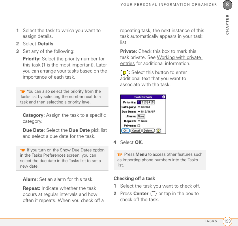 YOUR PERSONAL INFORMATION ORGANIZERTASKS 1938CHAPTER1Select the task to which you want to assign details.2Select Details.3Set any of the following: Priority: Select the priority number for this task (1 is the most important). Later you can arrange your tasks based on the importance of each task.Category: Assign the task to a specific category.Due Date: Select the Due Date pick list and select a due date for the task.Alarm: Set an alarm for this task.Repeat: Indicate whether the task occurs at regular intervals and how often it repeats. When you check off a repeating task, the next instance of this task automatically appears in your task list.Private: Check this box to mark this task private. See Working with private entries for additional information.: Select this button to enter additional text that you want to associate with the task.4Select OK.Checking off a task1Select the task you want to check off.2Press Center  or tap in the box to check off the task.TIPYou can also select the priority from the Tasks list by selecting the number next to a task and then selecting a priority level.TIPIf you turn on the Show Due Dates option in the Tasks Preferences screen, you can select the due date in the Tasks list to set a new date.TIPPress Menu to access other features such as importing phone numbers into the Tasks list.