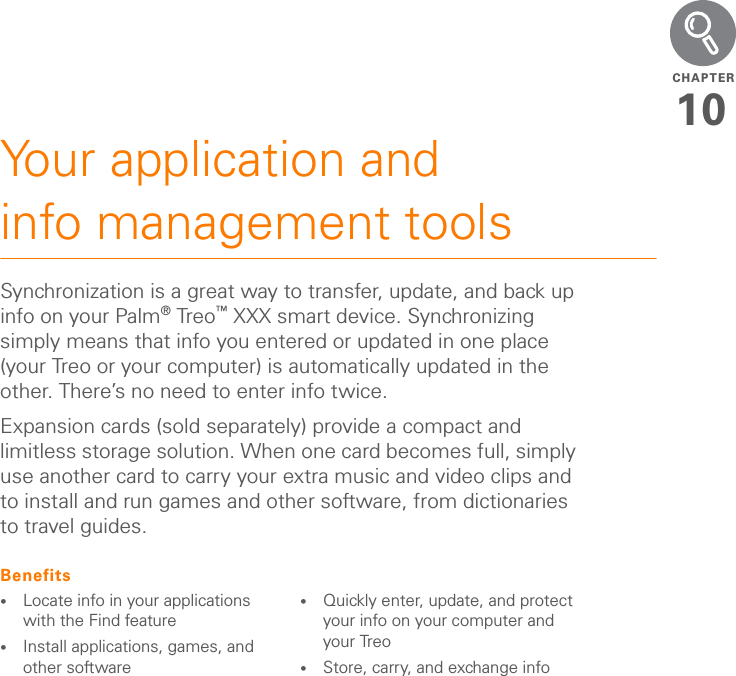 YOUR MEMOS AND DOCUMENTSMEMOS2009CHAPTERNOTE The Documents application does not support some editing functions, such as multiple font sizes and spell checking.Opening a documentIn the Documents application, you can view and open any Word, Excel, PowerPoint, or Acrobat (PDF) file on your Treo XXX or on an expansion card that is inserted into the expansion slot.1Press Applications  and select Documents .2Select the document you want from the list.MemosMemos are a great way to store notes on your Treo XXX. TIPFor more info on the Documents application on your Treo XXX, go to dataviz.com. If you installed the desktop application from the Palm Software Installation CD, you can also click the Documents To Go icon on your computer, and then click Help.TIPInstall the Files application from the Palm Software Installation CD to easily browse and manage files on an expansion card.TIPWhen you work on a file on your Treo XXX, you can save it to your Treo XXX or to an expansion card. Open the File menu, select Save As, and then select the location where you want to save the file.DID YOU KNOW?Each memo can include 4,096 characters of text.