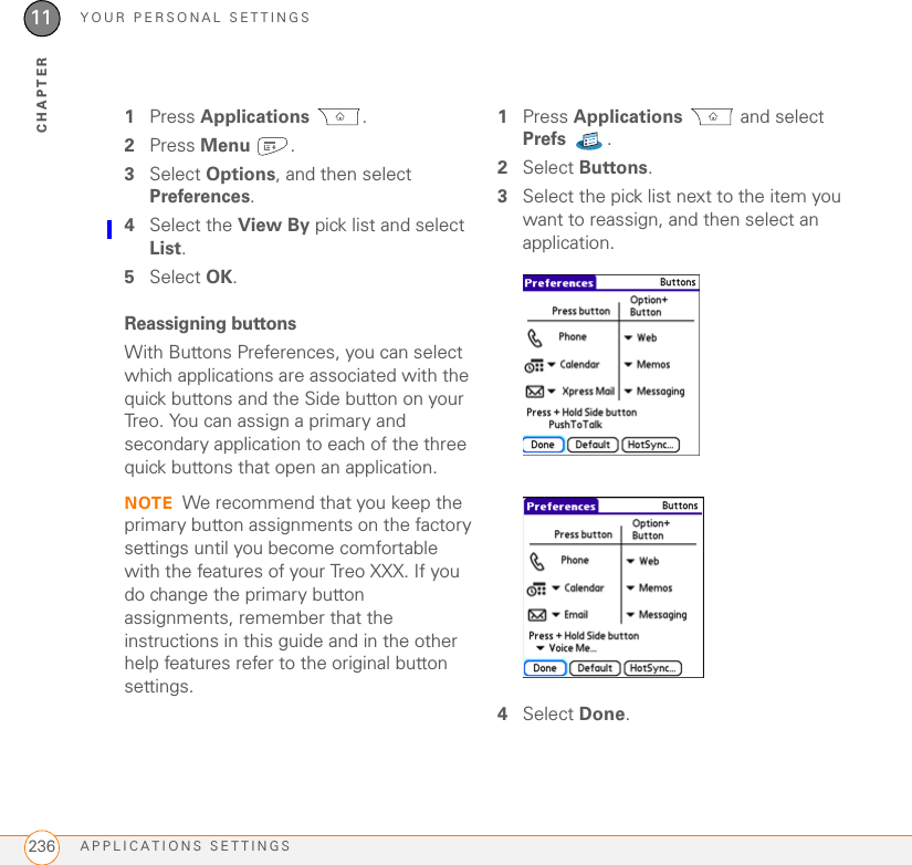 YOUR PERSONAL SETTINGSAPPLICATIONS SETTINGS23611CHAPTER1Press Applications . 2Press Menu .3Select Options, and then select Preferences.4Select the View By pick list and select List.5Select OK.Reassigning buttonsWith Buttons Preferences, you can select which applications are associated with the quick buttons and the Side button on your Treo. You can assign a primary and secondary application to each of the three quick buttons that open an application.NOTE We recommend that you keep the primary button assignments on the factory settings until you become comfortable with the features of your Treo XXX. If you do change the primary button assignments, remember that the instructions in this guide and in the other help features refer to the original button settings.1Press Applications  and select Prefs .2Select Buttons.3Select the pick list next to the item you want to reassign, and then select an application.4Select Done.