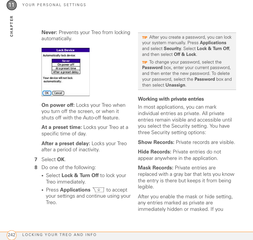YOUR PERSONAL SETTINGSLOCKING YOUR TREO AND INFO24211CHAPTERNever: Prevents your Treo from locking automatically.On power off: Locks your Treo when you turn off the screen, or when it shuts off with the Auto-off feature.At a preset time: Locks your Treo at a specific time of day. After a preset delay: Locks your Treo after a period of inactivity. 7Select OK.8Do one of the following:•Select Lock &amp; Turn Off to lock your Treo immediately.•Press Applications  to accept your settings and continue using your Treo.Working with private entriesIn most applications, you can mark individual entries as private. All private entries remain visible and accessible until you select the Security setting. You have three Security setting options: Show Records: Private records are visible.Hide Records: Private entries do not appear anywhere in the application. Mask Records: Private entries are replaced with a gray bar that lets you know the entry is there but keeps it from being legible. After you enable the mask or hide setting, any entries marked as private are immediately hidden or masked. If you TIPAfter you create a password, you can lock your system manually. Press Applications and select Security. Select Lock &amp; Turn Off, and then select Off &amp; Lock.TIPTo change your password, select the Password box, enter your current password, and then enter the new password. To delete your password, select the Password box and then select Unassign.