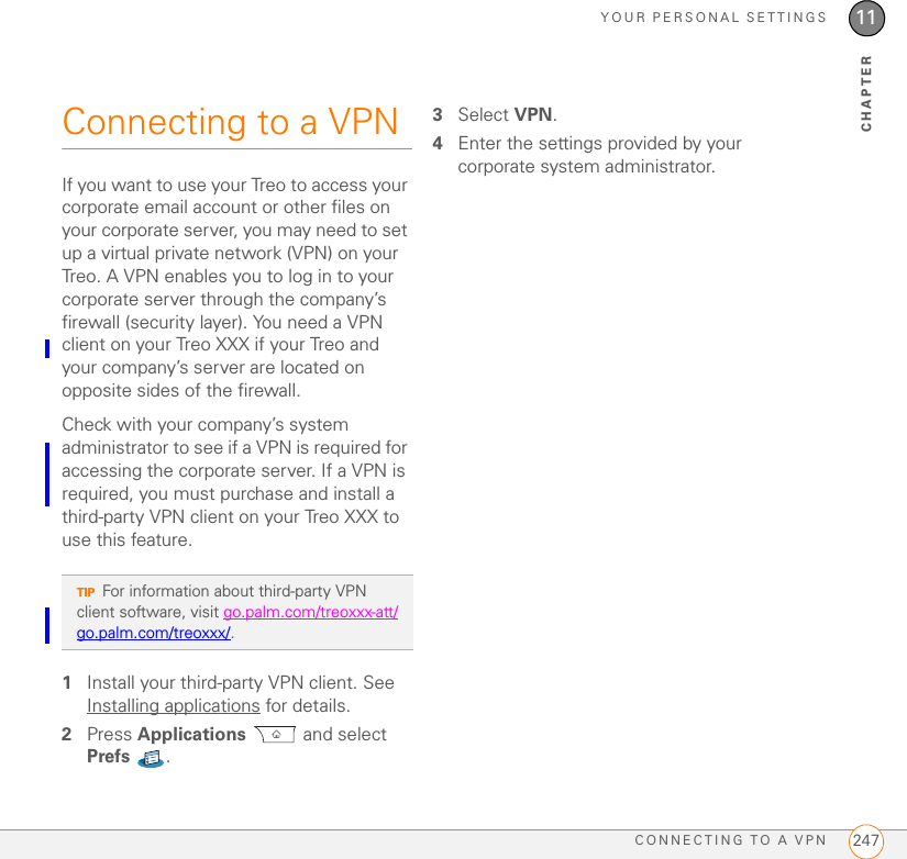 YOUR PERSONAL SETTINGSCONNECTING TO A VPN 24711CHAPTERConnecting to a VPNIf you want to use your Treo to access your corporate email account or other files on your corporate server, you may need to set up a virtual private network (VPN) on your Treo. A VPN enables you to log in to your corporate server through the company’s firewall (security layer). You need a VPN client on your Treo XXX if your Treo and your company’s server are located on opposite sides of the firewall.Check with your company’s system administrator to see if a VPN is required for accessing the corporate server. If a VPN is required, you must purchase and install a third-party VPN client on your Treo XXX to use this feature.1Install your third-party VPN client. See Installing applications for details.2Press Applications  and select Prefs . 3Select VPN.4Enter the settings provided by your corporate system administrator.TIPFor information about third-party VPN client software, visit go.palm.com/treoxxx-att/go.palm.com/treoxxx/.