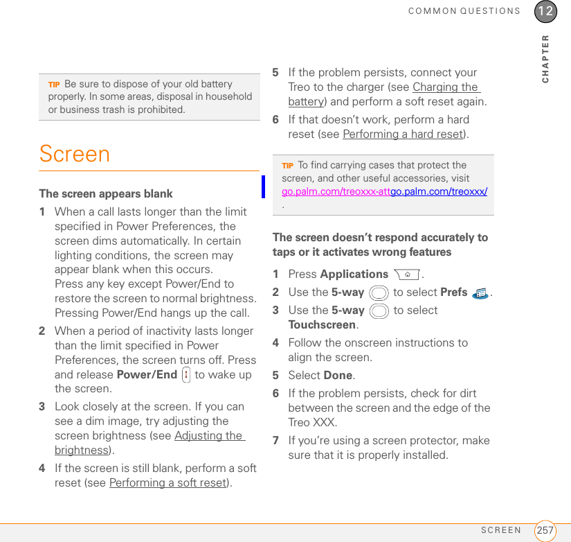 COMMON QUESTIONSREPLACING THE BATTERY 25512CHAPTERremoves all your information, and restores your formats, preferences, and other settings to the factory default settings. 1Remove the battery from your Treo XXX, and then reinsert it.Don’t know how? See Replacing the battery.2When the Palm logo appears, press and hold Power/End   until the black status bar at the bottom of the screen fills and disappears, and then release Power/End .3When the Erase all data? prompt appears, press Up   to confirm the hard reset.IMPORTANT If a Reformatting in progress message appears, do not touch your Treo XXX until the process is complete. This may take up to 10 minutes.4When the language selection screen appears, select the same language you selected for your desktop software.IMPORTANT Always use the same language for your Treo, your computer operating system, and your desktop software. Otherwise, you may lose information or have difficulty with synchronization. Support is not provided for mismatched language setups.5(Optional) If you want to confirm that the hard reset was successful, press Applications  and select HotSync . If you see your device name in the upper-right corner, the hard reset was not successful.Replacing the batteryYour Treo XXX comes with a replaceable battery. Be sure to use a replacement battery that is recommended or sold by Palm and is compatible with the Treo XXX. TIPSome third-party applications do not create a backup on your computer when you synchronize. If you perform a hard reset, you may lose data in these applications and you will need to reinstall the application after the hard reset. Please contact the application’s developer to find out which data is backed up during synchronization.