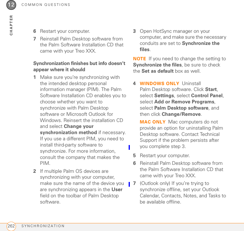 COMMON QUESTIONSSYNCHRONIZATION 25912CHAPTERthe second word of your device name, followed by the first letter of the first word. For example, if your device name is John Smith, your user folder is named SmithJ. Your user folder is usually located inside one of the following folders:C:\Program Files\Palm\ C:\Program Files\palmOne\ C:\Program Files\Handspring\ Mac: Your user folder name is the same as your device name and is usually found in this location: &lt;Mac hard drive&gt; : Users : &lt;your Mac username&gt; : Documents : Palm : Users What is the backup folder?The Backup folder is located inside your user folder (see I can’t find my user folder). During synchronization, the HotSync® manager puts a copy of most of your info and applications into the Backup folder. (Some third-party apps do not put a copy into the Backup folder.) The next time you sync, the HotSync manager compares the contents of the Backup folder to the contents of your Treo XXX, and then restores any missing info or applications.If an app that you deleted reappears on your Treo XXX, try deleting the app from your Backup folder.Palm Desktop does not respond to a sync attempt1Make sure that the USB sync cable is securely connected to the USB port on your computer and on the bottom of your Treo XXX (see Synchronizing information—the basics).2Make sure that the HotSync manager is running:Windows: Right-click HotSync manager   in the taskbar in the lower-right corner of your computer screen, and make sure that Local USB is checked. If you don’t see the HotSync manager icon, click Start, select Programs, select Palm, and then select HotSync manager.TIPIf you’re having trouble trying to sync using an IR or Bluetooth® wireless technology connection, try using the USB sync cable instead. If this solves the problem, check your IR or Bluetooth settings (see Synchronizing information—advanced).